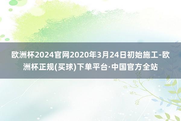 欧洲杯2024官网2020年3月24日初始施工-欧洲杯正规(买球)下单平台·中国官方全站
