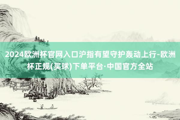 2024欧洲杯官网入口沪指有望守护轰动上行-欧洲杯正规(买球)下单平台·中国官方全站