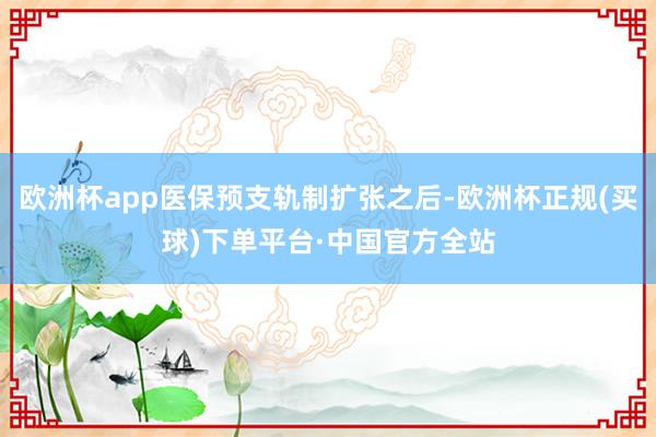 欧洲杯app医保预支轨制扩张之后-欧洲杯正规(买球)下单平台·中国官方全站