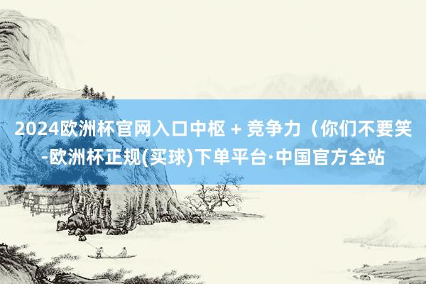 2024欧洲杯官网入口中枢 + 竞争力（你们不要笑-欧洲杯正规(买球)下单平台·中国官方全站