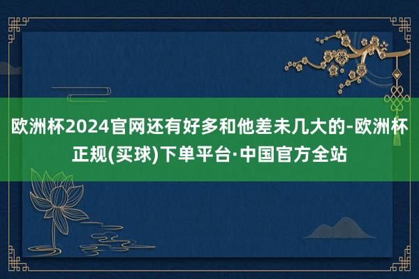 欧洲杯2024官网还有好多和他差未几大的-欧洲杯正规(买球)下单平台·中国官方全站