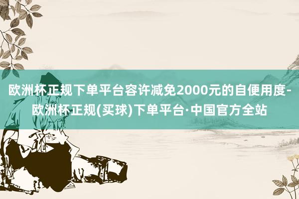 欧洲杯正规下单平台容许减免2000元的自便用度-欧洲杯正规(买球)下单平台·中国官方全站