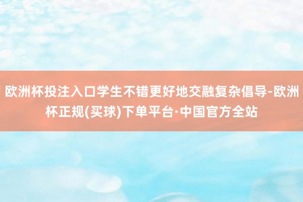 欧洲杯投注入口学生不错更好地交融复杂倡导-欧洲杯正规(买球)下单平台·中国官方全站