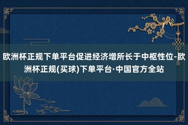 欧洲杯正规下单平台促进经济增所长于中枢性位-欧洲杯正规(买球)下单平台·中国官方全站