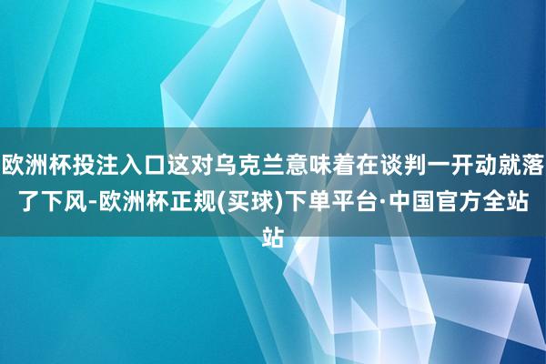 欧洲杯投注入口这对乌克兰意味着在谈判一开动就落了下风-欧洲杯正规(买球)下单平台·中国官方全站