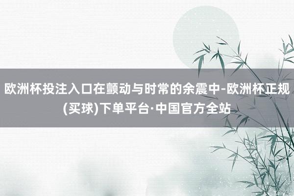 欧洲杯投注入口在颤动与时常的余震中-欧洲杯正规(买球)下单平台·中国官方全站