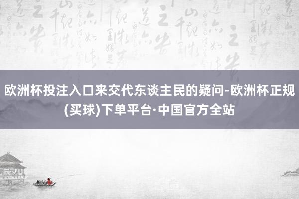欧洲杯投注入口来交代东谈主民的疑问-欧洲杯正规(买球)下单平台·中国官方全站