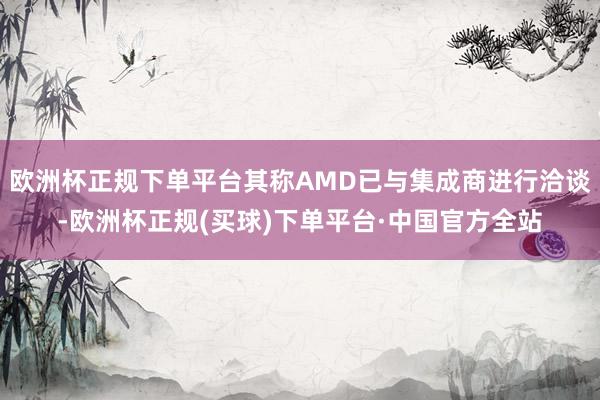 欧洲杯正规下单平台其称AMD已与集成商进行洽谈-欧洲杯正规(买球)下单平台·中国官方全站