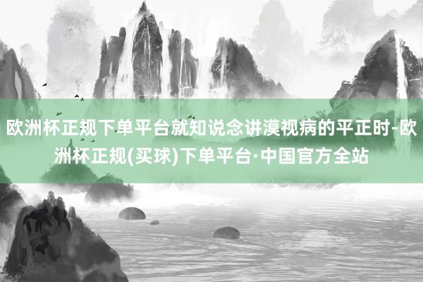 欧洲杯正规下单平台就知说念讲漠视病的平正时-欧洲杯正规(买球)下单平台·中国官方全站