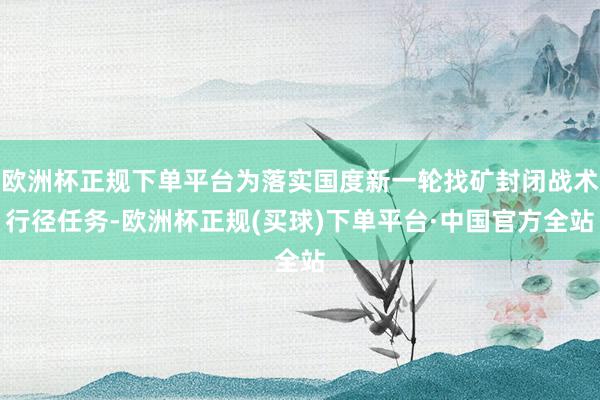 欧洲杯正规下单平台为落实国度新一轮找矿封闭战术行径任务-欧洲杯正规(买球)下单平台·中国官方全站