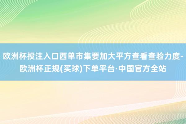 欧洲杯投注入口西单市集要加大平方查看查验力度-欧洲杯正规(买球)下单平台·中国官方全站