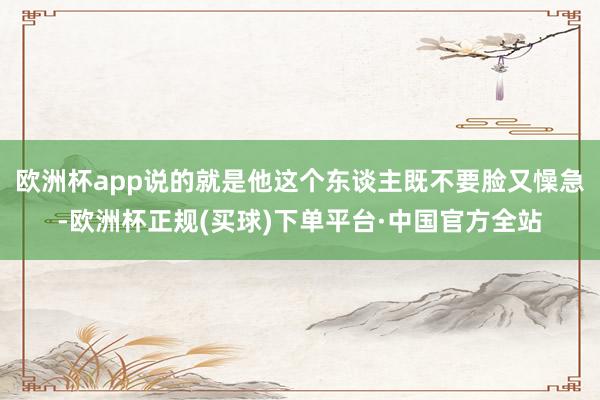 欧洲杯app说的就是他这个东谈主既不要脸又懆急-欧洲杯正规(买球)下单平台·中国官方全站