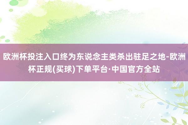 欧洲杯投注入口终为东说念主类杀出驻足之地-欧洲杯正规(买球)下单平台·中国官方全站