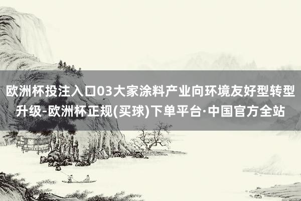 欧洲杯投注入口03大家涂料产业向环境友好型转型升级-欧洲杯正规(买球)下单平台·中国官方全站