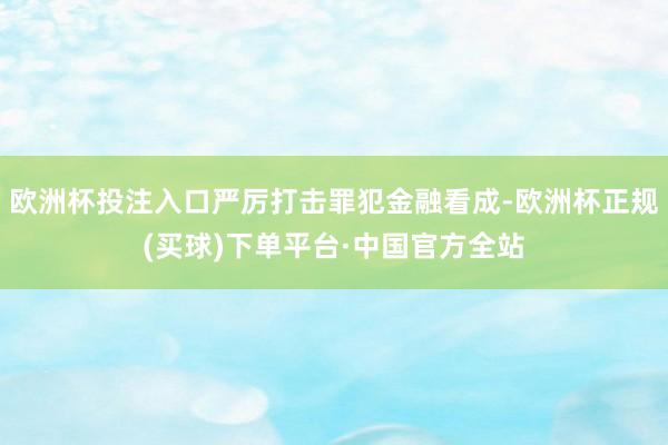 欧洲杯投注入口严厉打击罪犯金融看成-欧洲杯正规(买球)下单平台·中国官方全站