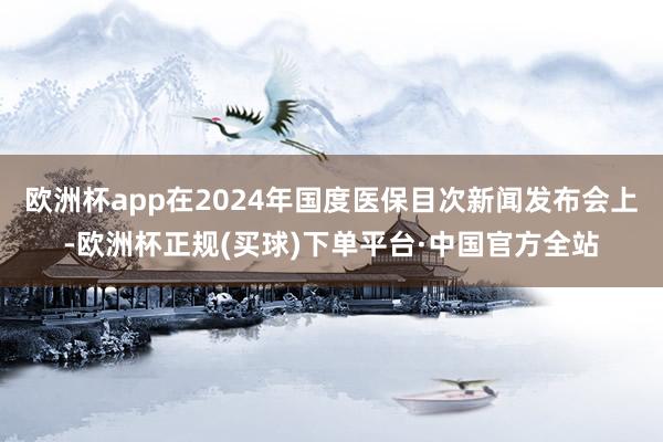 欧洲杯app在2024年国度医保目次新闻发布会上-欧洲杯正规(买球)下单平台·中国官方全站