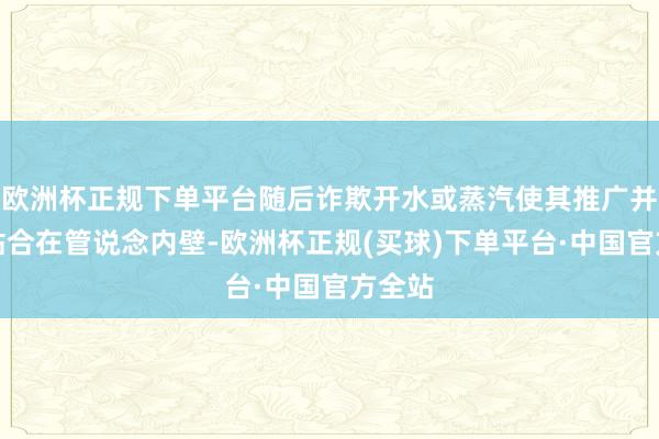 欧洲杯正规下单平台随后诈欺开水或蒸汽使其推广并缜密贴合在管说念内壁-欧洲杯正规(买球)下单平台·中国官方全站