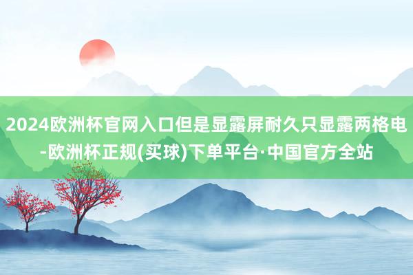 2024欧洲杯官网入口但是显露屏耐久只显露两格电-欧洲杯正规(买球)下单平台·中国官方全站