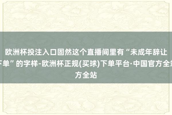 欧洲杯投注入口　　固然这个直播间里有“未成年辞让下单”的字样-欧洲杯正规(买球)下单平台·中国官方全站