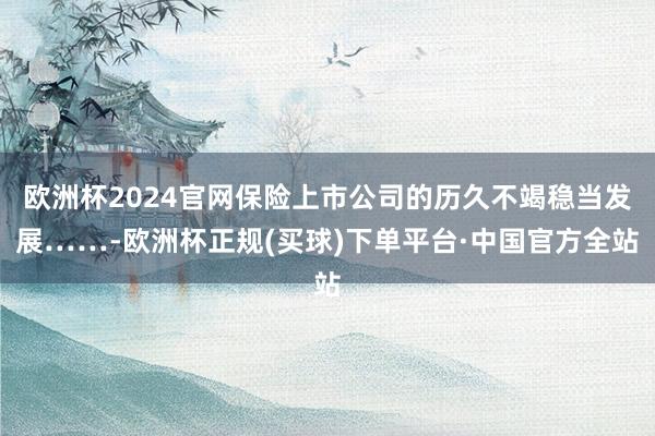 欧洲杯2024官网保险上市公司的历久不竭稳当发展……-欧洲杯正规(买球)下单平台·中国官方全站