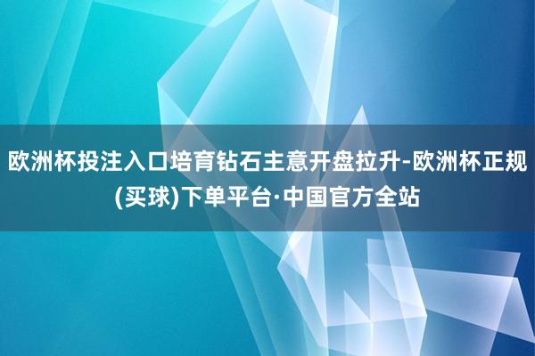 欧洲杯投注入口培育钻石主意开盘拉升-欧洲杯正规(买球)下单平台·中国官方全站