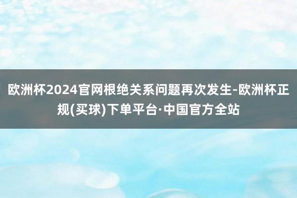 欧洲杯2024官网根绝关系问题再次发生-欧洲杯正规(买球)下单平台·中国官方全站