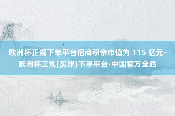 欧洲杯正规下单平台招商积余市值为 115 亿元-欧洲杯正规(买球)下单平台·中国官方全站