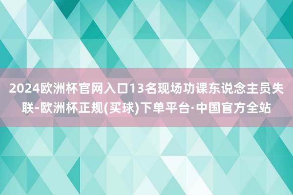 2024欧洲杯官网入口13名现场功课东说念主员失联-欧洲杯正规(买球)下单平台·中国官方全站