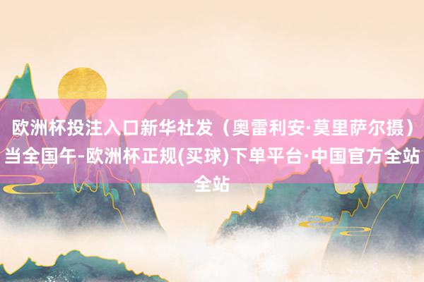欧洲杯投注入口新华社发（奥雷利安·莫里萨尔摄）当全国午-欧洲杯正规(买球)下单平台·中国官方全站