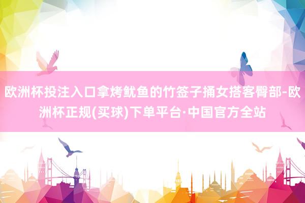 欧洲杯投注入口拿烤鱿鱼的竹签子捅女搭客臀部-欧洲杯正规(买球)下单平台·中国官方全站