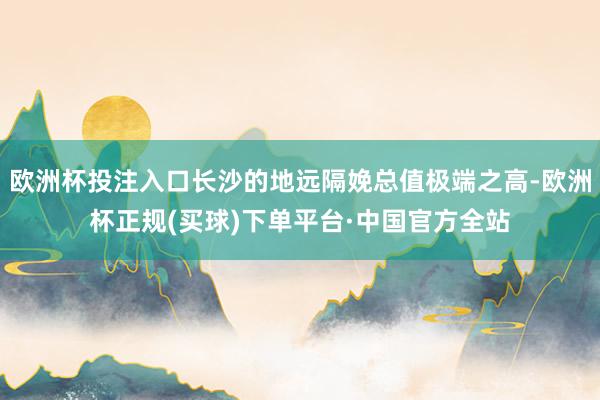 欧洲杯投注入口长沙的地远隔娩总值极端之高-欧洲杯正规(买球)下单平台·中国官方全站