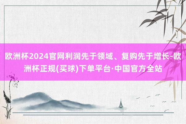 欧洲杯2024官网利润先于领域、复购先于增长-欧洲杯正规(买球)下单平台·中国官方全站
