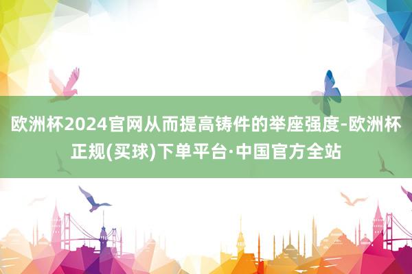 欧洲杯2024官网从而提高铸件的举座强度-欧洲杯正规(买球)下单平台·中国官方全站