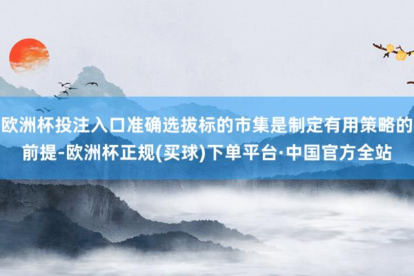 欧洲杯投注入口准确选拔标的市集是制定有用策略的前提-欧洲杯正规(买球)下单平台·中国官方全站