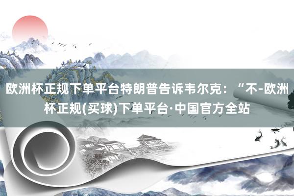 欧洲杯正规下单平台特朗普告诉韦尔克：“不-欧洲杯正规(买球)下单平台·中国官方全站