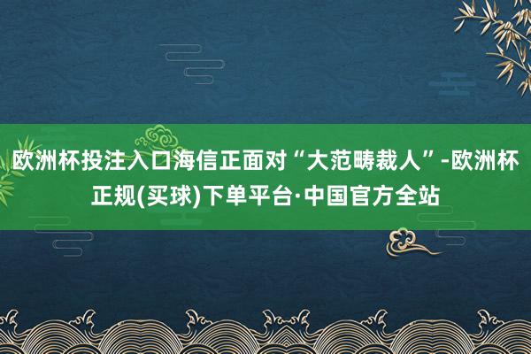 欧洲杯投注入口海信正面对“大范畴裁人”-欧洲杯正规(买球)下单平台·中国官方全站