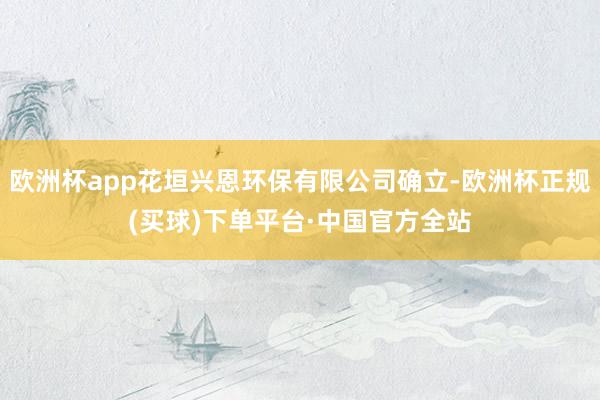 欧洲杯app花垣兴恩环保有限公司确立-欧洲杯正规(买球)下单平台·中国官方全站