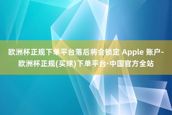 欧洲杯正规下单平台落后将会锁定 Apple 账户-欧洲杯正规(买球)下单平台·中国官方全站