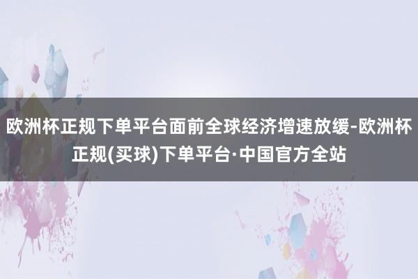 欧洲杯正规下单平台面前全球经济增速放缓-欧洲杯正规(买球)下单平台·中国官方全站