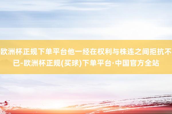欧洲杯正规下单平台他一经在权利与株连之间拒抗不已-欧洲杯正规(买球)下单平台·中国官方全站