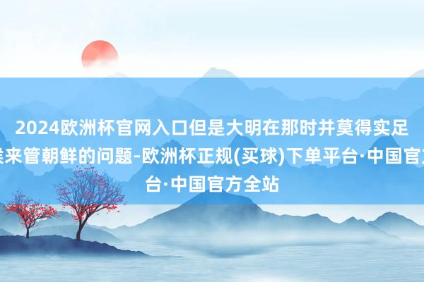 2024欧洲杯官网入口但是大明在那时并莫得实足的时候来管朝鲜的问题-欧洲杯正规(买球)下单平台·中国官方全站