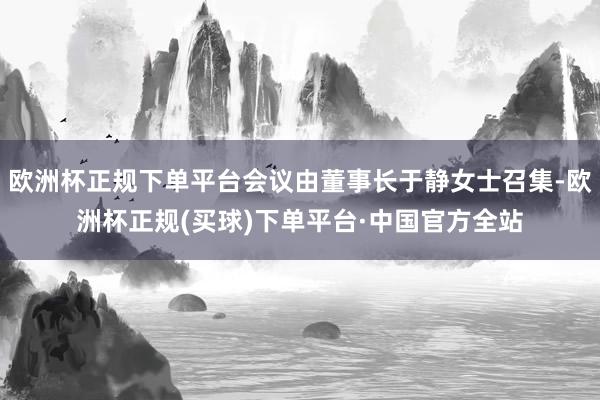 欧洲杯正规下单平台会议由董事长于静女士召集-欧洲杯正规(买球)下单平台·中国官方全站