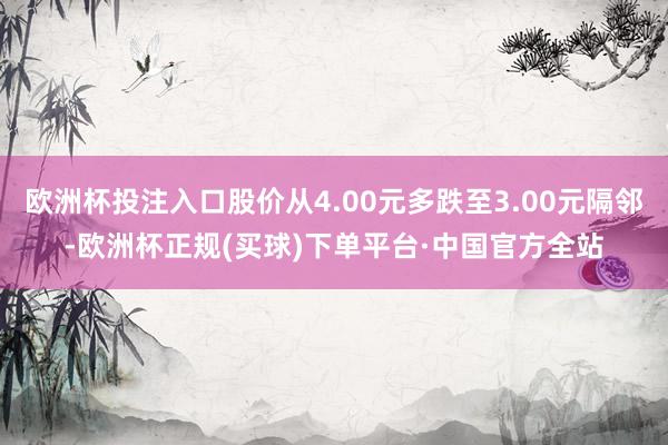 欧洲杯投注入口股价从4.00元多跌至3.00元隔邻-欧洲杯正规(买球)下单平台·中国官方全站