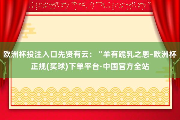 欧洲杯投注入口先贤有云：“羊有跪乳之恩-欧洲杯正规(买球)下单平台·中国官方全站