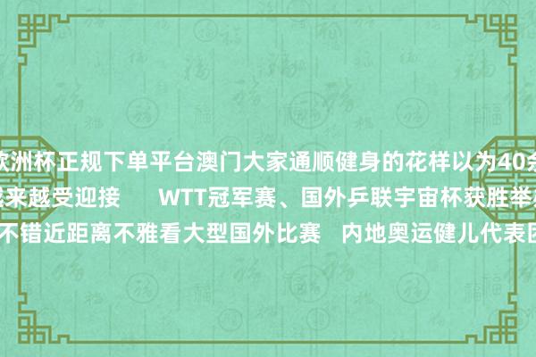 欧洲杯正规下单平台澳门大家通顺健身的花样以为40余处   乒乓球通顺也越来越受迎接      WTT冠军赛、国外乒联宇宙杯获胜举办   让澳门市民不错近距离不雅看大型国外比赛   内地奥运健儿代表团打听澳门   更是在澳门掀翻了“体育热”   在2024年财政年度施政敷陈中   澳门特区政府冷落竖立“体育之城”      从澳门理工大学体育涵养专科毕业后   “乒乓手足”王人已投身体育涵养行状  