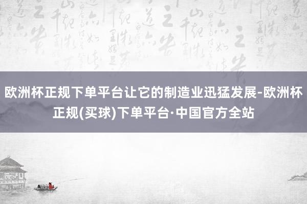 欧洲杯正规下单平台让它的制造业迅猛发展-欧洲杯正规(买球)下单平台·中国官方全站