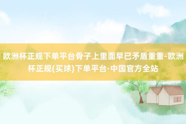 欧洲杯正规下单平台骨子上里面早已矛盾重重-欧洲杯正规(买球)下单平台·中国官方全站