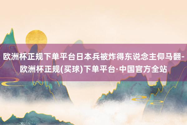 欧洲杯正规下单平台日本兵被炸得东说念主仰马翻-欧洲杯正规(买球)下单平台·中国官方全站
