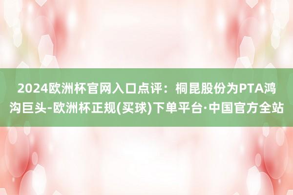 2024欧洲杯官网入口　　点评：桐昆股份为PTA鸿沟巨头-欧洲杯正规(买球)下单平台·中国官方全站