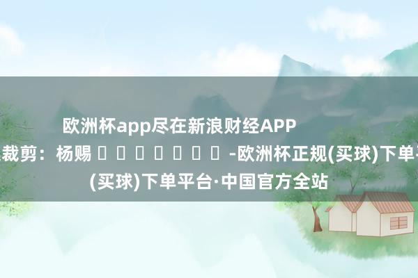 欧洲杯app尽在新浪财经APP            						株连裁剪：杨赐 							-欧洲杯正规(买球)下单平台·中国官方全站